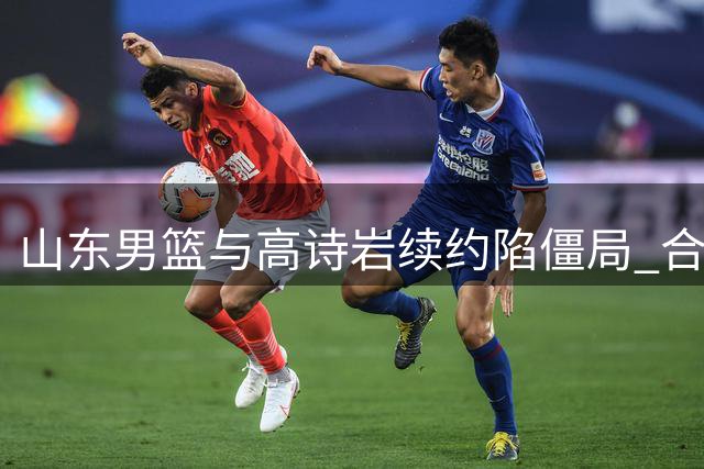 山东男篮与高诗岩续约陷僵局 合同年限成核心争议点