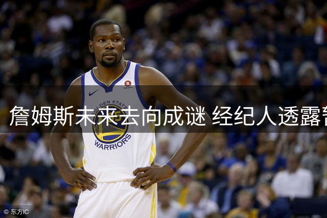 詹姆斯未来去向成谜 经纪人透露暂无明确时间表