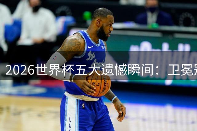 2026世界杯五大遗憾瞬间：卫冕冠军爆冷 黄金一代落幕